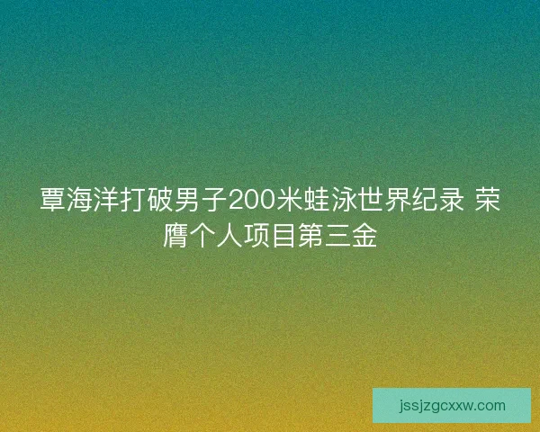 覃海洋打破男子200米蛙泳世界纪录 荣膺个人项目第三金