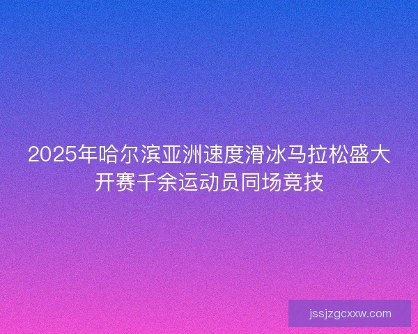 2025年哈尔滨亚洲速度滑冰马拉松盛大开赛千余运动员同场竞技