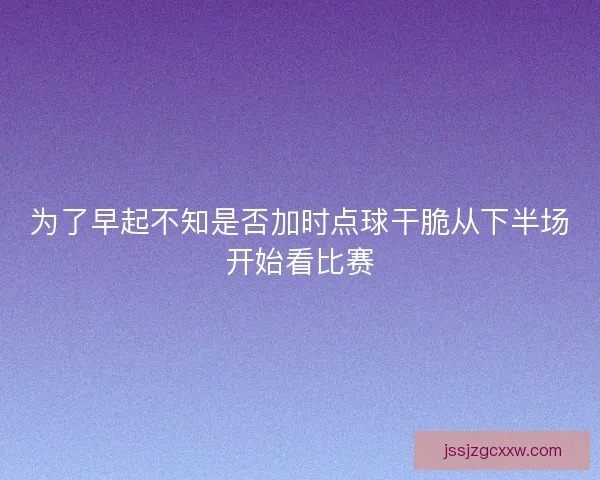 为了早起不知是否加时点球干脆从下半场开始看比赛