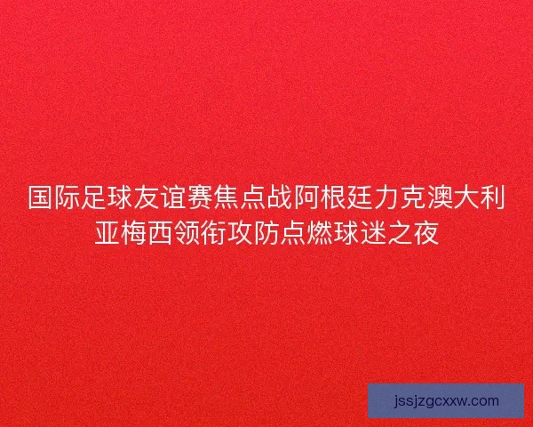 国际足球友谊赛焦点战阿根廷力克澳大利亚梅西领衔攻防点燃球迷之夜
