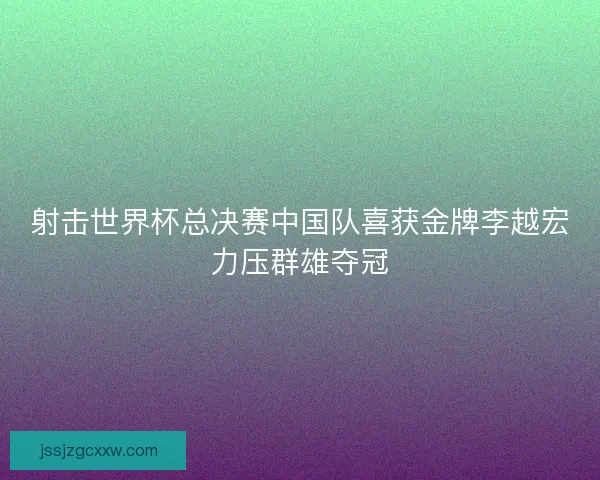 射击世界杯总决赛中国队喜获金牌李越宏力压群雄夺冠