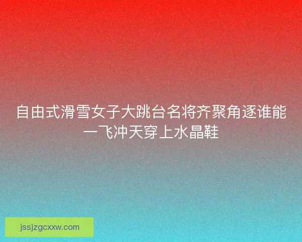自由式滑雪女子大跳台名将齐聚角逐谁能一飞冲天穿上水晶鞋