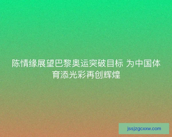 陈情缘展望巴黎奥运突破目标 为中国体育添光彩再创辉煌