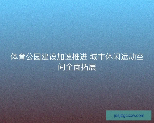 体育公园建设加速推进 城市休闲运动空间全面拓展