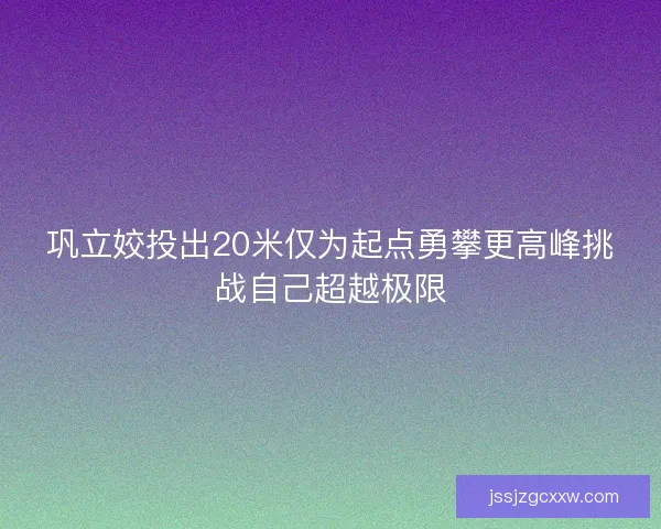 巩立姣投出20米仅为起点勇攀更高峰挑战自己超越极限