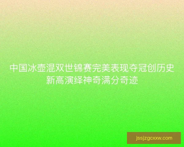 中国冰壶混双世锦赛完美表现夺冠创历史新高演绎神奇满分奇迹